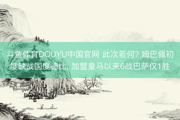 斗鱼体育DOUYU中国官网 此次若何? 姆巴佩初度缺战国度德比， 加盟皇马以来6战巴萨仅1胜