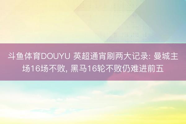 斗鱼体育DOUYU 英超通宵刷两大记录: 曼城主场16场不败， 黑马16轮不败仍难进前五