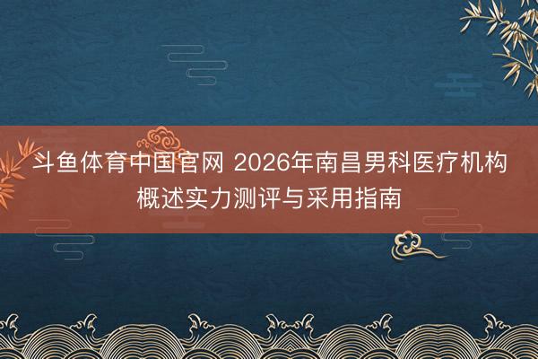 斗鱼体育中国官网 2026年南昌男科医疗机构概述实力测评与采用指南