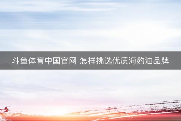 斗鱼体育中国官网 怎样挑选优质海豹油品牌