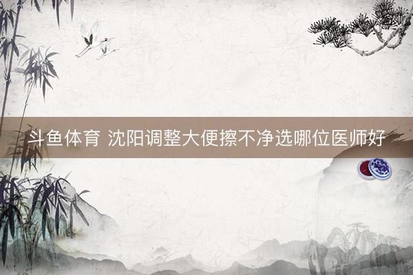 斗鱼体育 沈阳调整大便擦不净选哪位医师好