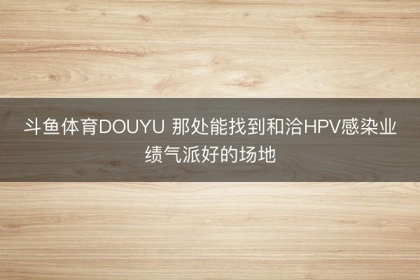 斗鱼体育DOUYU 那处能找到和洽HPV感染业绩气派好的场地