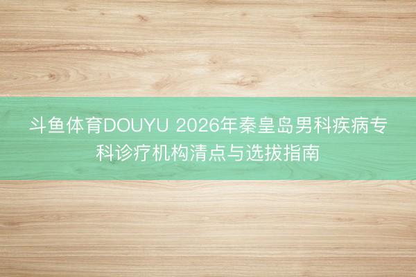 斗鱼体育DOUYU 2026年秦皇岛男科疾病专科诊疗机构清点与选拔指南
