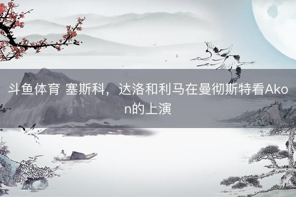 斗鱼体育 塞斯科，达洛和利马在曼彻斯特看Akon的上演