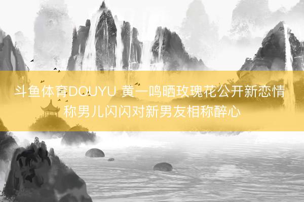 斗鱼体育DOUYU 黄一鸣晒玫瑰花公开新恋情 称男儿闪闪对新男友相称醉心