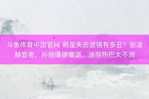 斗鱼体育中国官网 明星失去滤镜有多丑？张凌赫显老，孙俪僵硬撤退，迪丽热巴太不测