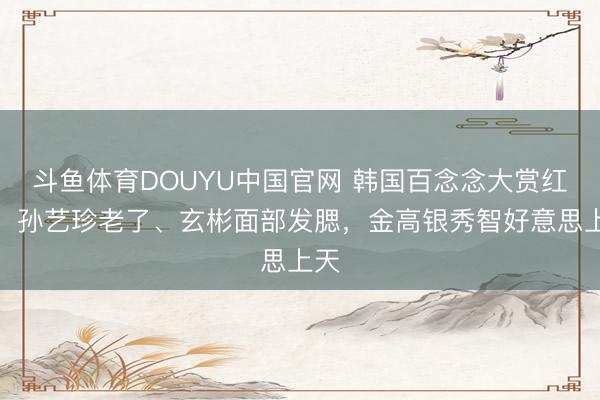 斗鱼体育DOUYU中国官网 韩国百念念大赏红毯:孙艺珍老了、玄彬面部发腮,金高银秀智好意思上天