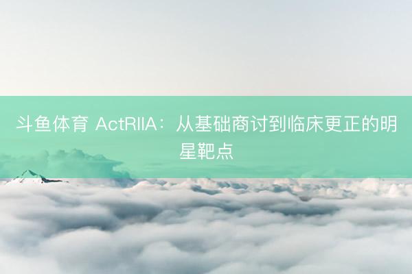 斗鱼体育 ActRIIA：从基础商讨到临床更正的明星靶点