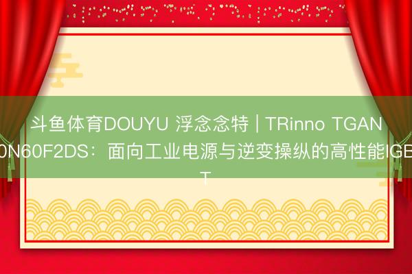 斗鱼体育DOUYU 浮念念特 | TRinno TGAN40N60F2DS：面向工业电源与逆变操纵的高性能IGBT