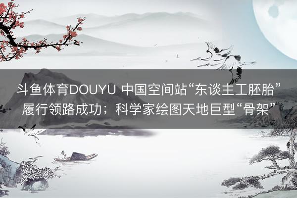 斗鱼体育DOUYU 中国空间站“东谈主工胚胎”履行领路成功；科学家绘图天地巨型“骨架”