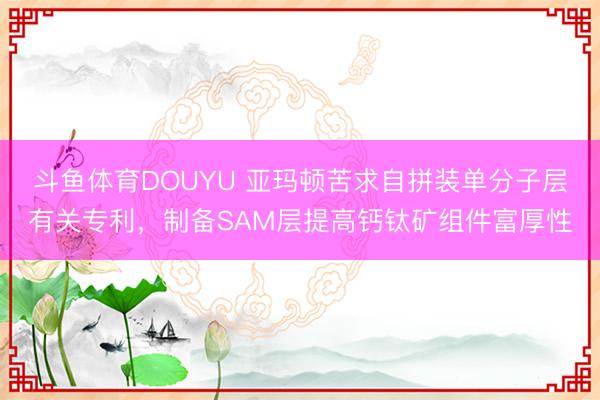 斗鱼体育DOUYU 亚玛顿苦求自拼装单分子层有关专利，制备SAM层提高钙钛矿组件富厚性