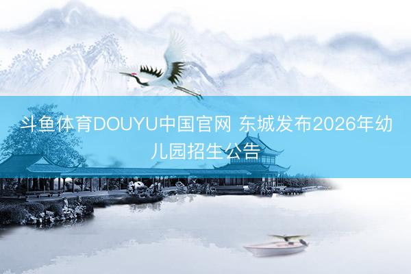 斗鱼体育DOUYU中国官网 东城发布2026年幼儿园招生公告
