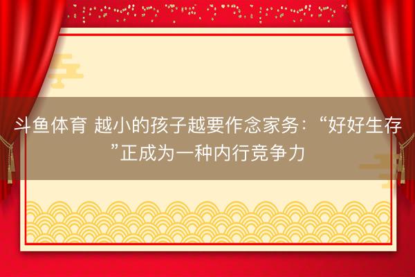 斗鱼体育 越小的孩子越要作念家务：“好好生存”正成为一种内行竞争力