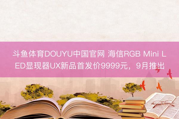斗鱼体育DOUYU中国官网 海信RGB Mini LED显现器UX新品首发价9999元，9月推出