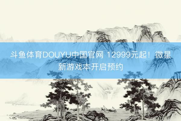 斗鱼体育DOUYU中国官网 12999元起！微星新游戏本开启预约