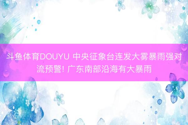 斗鱼体育DOUYU 中央征象台连发大雾暴雨强对流预警! 广东南部沿海有大暴雨