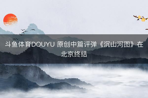 斗鱼体育DOUYU 原创中篇评弹《沉山河图》在北京终结