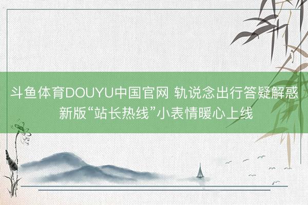 斗鱼体育DOUYU中国官网 轨说念出行答疑解惑 新版“站长热线”小表情暖心上线
