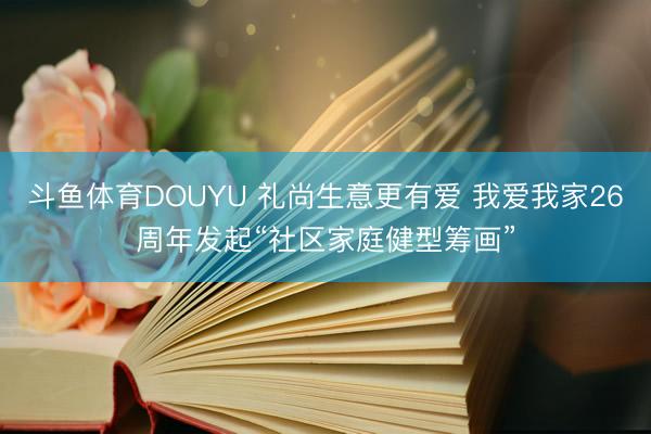 斗鱼体育DOUYU 礼尚生意更有爱 我爱我家26周年发起“社区家庭健型筹画”