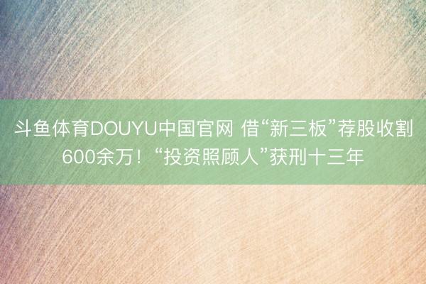 斗鱼体育DOUYU中国官网 借“新三板”荐股收割600余万！“投资照顾人”获刑十三年