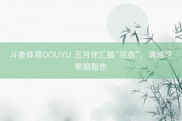 斗鱼体育DOUYU 五月徐汇披“花衣”，满城尽带胭脂色