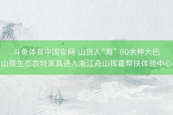 斗鱼体育中国官网 山货入“海” 60余种大巴山原生态农特家具进入浙江舟山挥霍帮扶体验中心