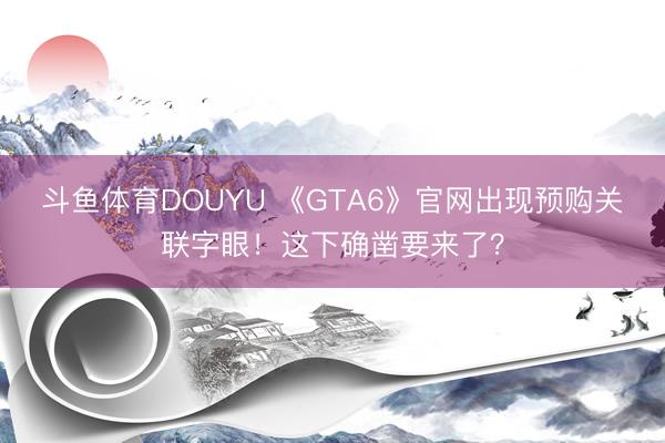 斗鱼体育DOUYU 《GTA6》官网出现预购关联字眼！这下确凿要来了？