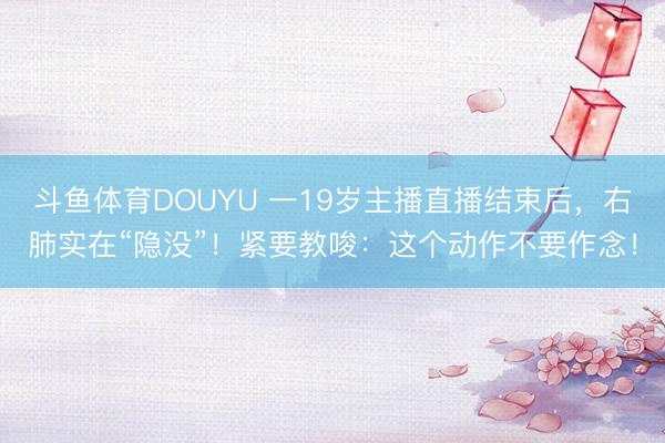 斗鱼体育DOUYU 一19岁主播直播结束后,右肺实在“隐没”!紧要教唆:这个动作不要作念!