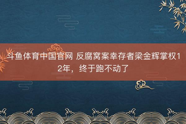 斗鱼体育中国官网 反腐窝案幸存者梁金辉掌权12年，终于跑不动了