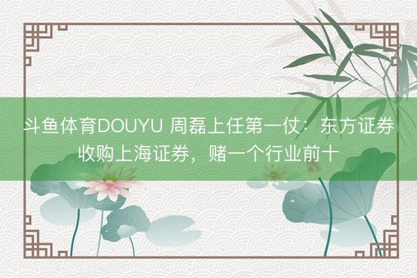 斗鱼体育DOUYU 周磊上任第一仗：东方证券收购上海证券，赌一个行业前十