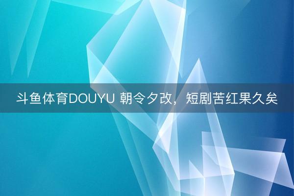 斗鱼体育DOUYU 朝令夕改，短剧苦红果久矣