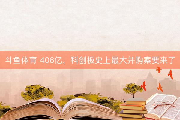 斗鱼体育 406亿，科创板史上最大并购案要来了