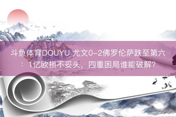 斗鱼体育DOUYU 尤文0-2佛罗伦萨跌至第六：1亿欧损不妥头，四重困局谁能破解？
