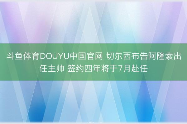 斗鱼体育DOUYU中国官网 切尔西布告阿隆索出任主帅 签约四年将于7月赴任