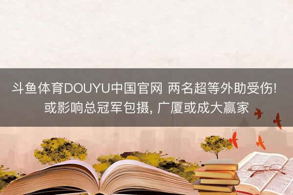 斗鱼体育DOUYU中国官网 两名超等外助受伤! 或影响总冠军包摄， 广厦或成大赢家