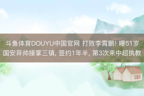 斗鱼体育DOUYU中国官网 打败李霄鹏! 曝51岁国安弃帅接掌三镇， 签约1年半， 第3次来中超执教