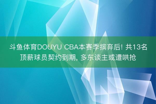 斗鱼体育DOUYU CBA本赛季摈弃后! 共13名顶薪球员契约到期， 多东谈主或遭哄抢