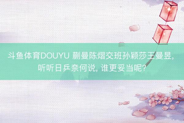 斗鱼体育DOUYU 蒯曼陈熠交班孙颖莎王曼昱， 听听日乒奈何说， 谁更妥当呢?
