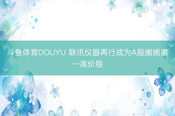 斗鱼体育DOUYU 联讯仪器再行成为A股阛阓第一高价股