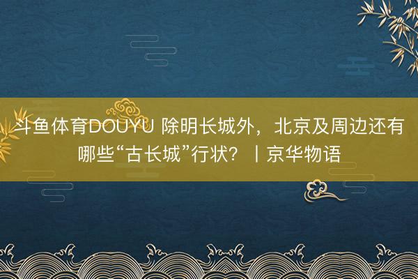 斗鱼体育DOUYU 除明长城外，北京及周边还有哪些“古长城”行状？丨京华物语