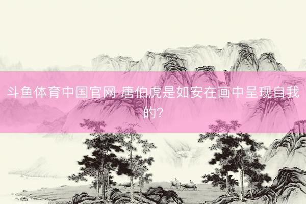 斗鱼体育中国官网 唐伯虎是如安在画中呈现自我的?