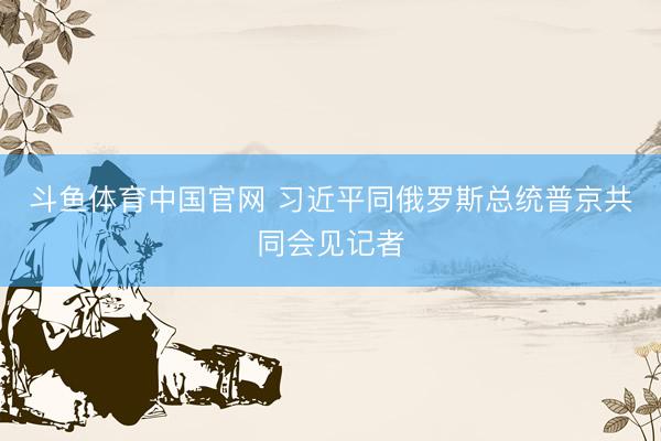 斗鱼体育中国官网 习近平同俄罗斯总统普京共同会见记者