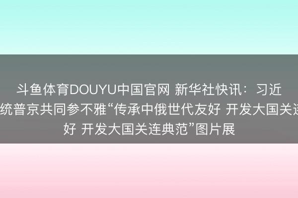 斗鱼体育DOUYU中国官网 新华社快讯：习近平同俄罗斯总统普京共同参不雅“传承中俄世代友好 开发大国关连典范”图片展