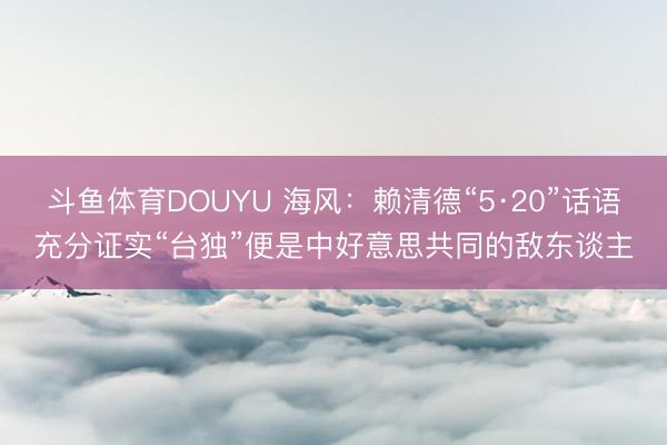 斗鱼体育DOUYU 海风：赖清德“5·20”话语充分证实“台独”便是中好意思共同的敌东谈主