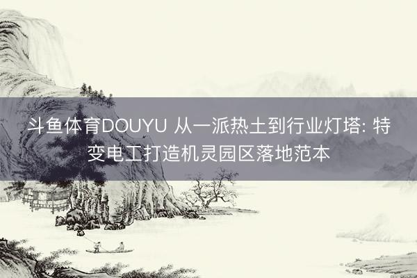 斗鱼体育DOUYU 从一派热土到行业灯塔: 特变电工打造机灵园区落地范本