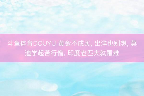 斗鱼体育DOUYU 黄金不成买， 出洋也别想， 莫迪学起苦行僧， 印度老匹夫就罹难