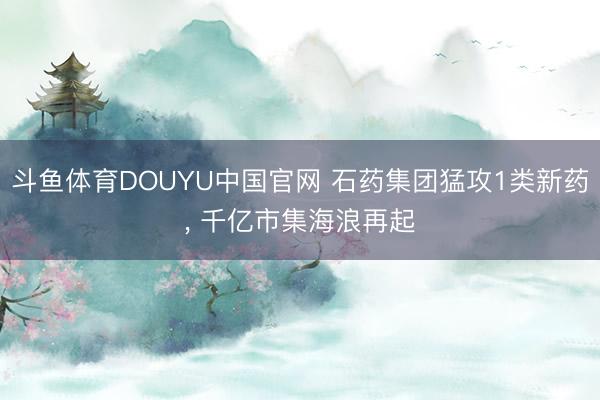 斗鱼体育DOUYU中国官网 石药集团猛攻1类新药, 千亿市集海浪再起
