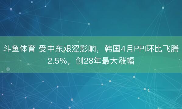 斗鱼体育 受中东艰涩影响，韩国4月PPI环比飞腾2.5%，创28年最大涨幅