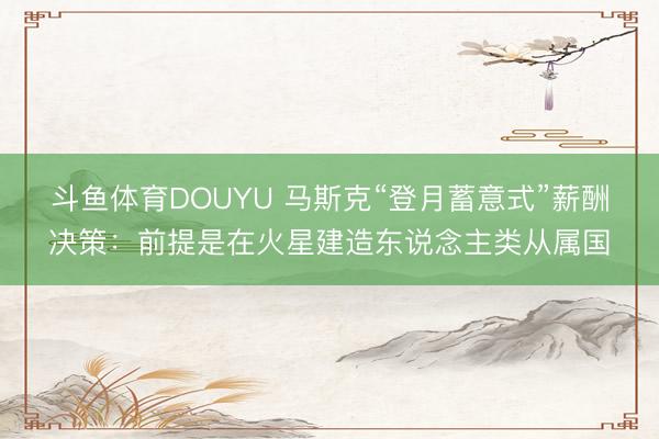 斗鱼体育DOUYU 马斯克“登月蓄意式”薪酬决策：前提是在火星建造东说念主类从属国