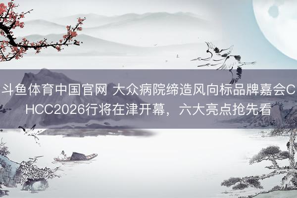 斗鱼体育中国官网 大众病院缔造风向标品牌嘉会CHCC2026行将在津开幕，六大亮点抢先看